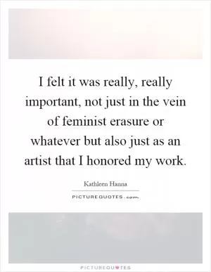 I felt it was really, really important, not just in the vein of feminist erasure or whatever but also just as an artist that I honored my work Picture Quote #1