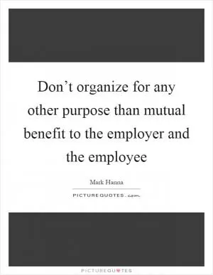 Don’t organize for any other purpose than mutual benefit to the employer and the employee Picture Quote #1