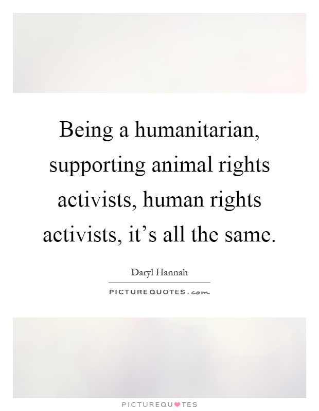 Being a humanitarian, supporting animal rights activists, human rights activists, it's all the same Picture Quote #1