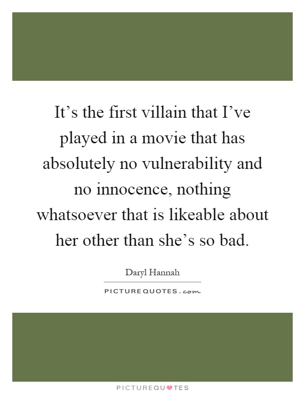It's the first villain that I've played in a movie that has absolutely no vulnerability and no innocence, nothing whatsoever that is likeable about her other than she's so bad Picture Quote #1