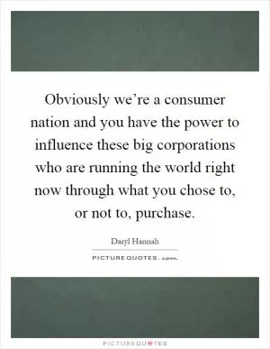 Obviously we’re a consumer nation and you have the power to influence these big corporations who are running the world right now through what you chose to, or not to, purchase Picture Quote #1