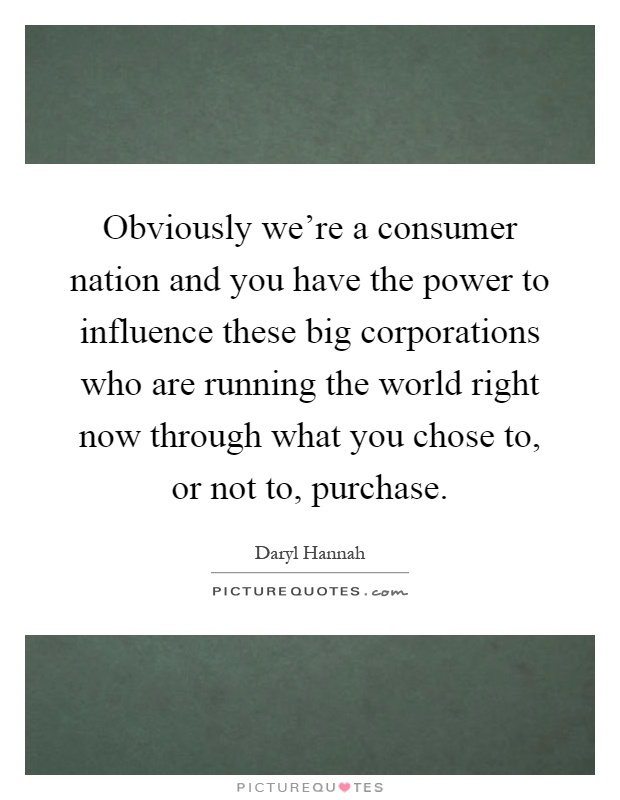 Obviously we're a consumer nation and you have the power to influence these big corporations who are running the world right now through what you chose to, or not to, purchase Picture Quote #1
