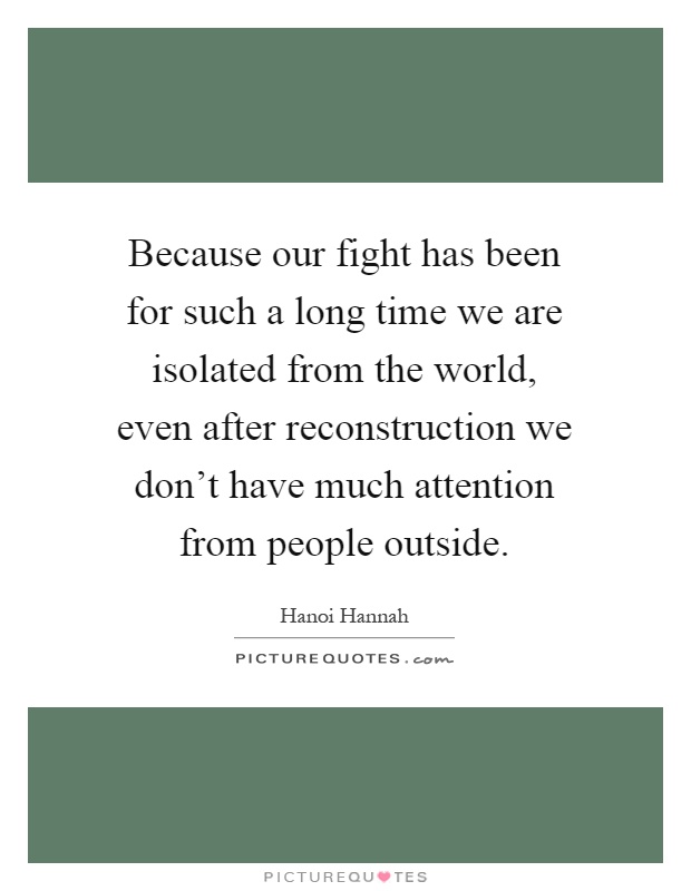Because our fight has been for such a long time we are isolated from the world, even after reconstruction we don't have much attention from people outside Picture Quote #1