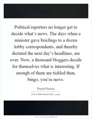 Political reporters no longer get to decide what’s news. The days when a minister gave briefings to a dozen lobby correspondents, and thereby dictated the next day’s headlines, are over. Now, a thousand bloggers decide for themselves what is interesting. If enough of them are tickled then, bingo, you’re news Picture Quote #1