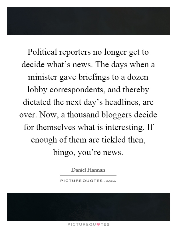 Political reporters no longer get to decide what's news. The days when a minister gave briefings to a dozen lobby correspondents, and thereby dictated the next day's headlines, are over. Now, a thousand bloggers decide for themselves what is interesting. If enough of them are tickled then, bingo, you're news Picture Quote #1