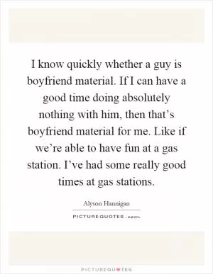 I know quickly whether a guy is boyfriend material. If I can have a good time doing absolutely nothing with him, then that’s boyfriend material for me. Like if we’re able to have fun at a gas station. I’ve had some really good times at gas stations Picture Quote #1