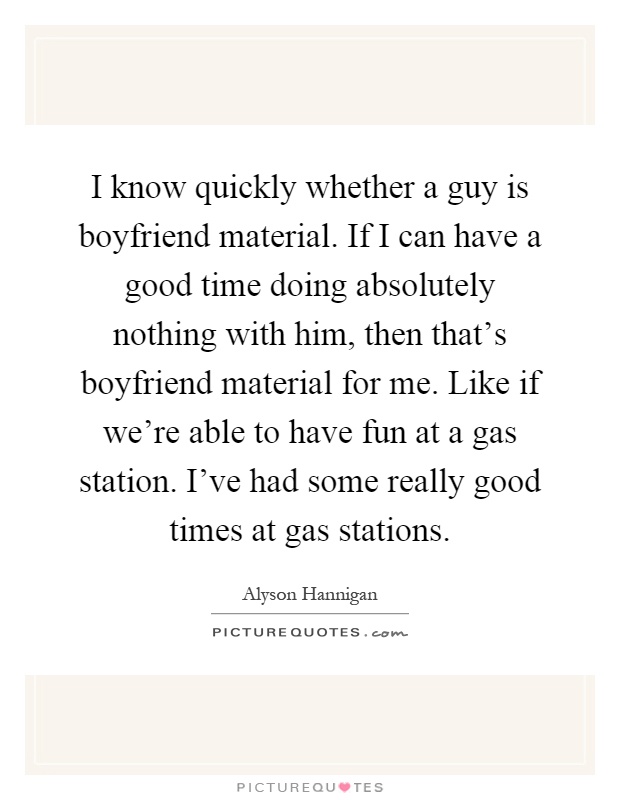 I know quickly whether a guy is boyfriend material. If I can have a good time doing absolutely nothing with him, then that's boyfriend material for me. Like if we're able to have fun at a gas station. I've had some really good times at gas stations Picture Quote #1