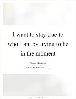 I want to stay true to who I am by trying to be in the moment Picture Quote #1