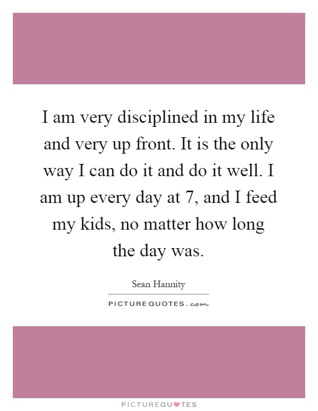 I am very disciplined in my life and very up front. It is the only way I can do it and do it well. I am up every day at 7, and I feed my kids, no matter how long the day was Picture Quote #1