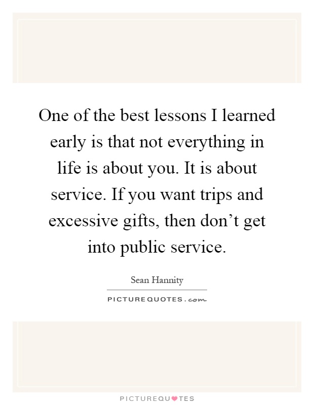 One of the best lessons I learned early is that not everything in life is about you. It is about service. If you want trips and excessive gifts, then don't get into public service Picture Quote #1