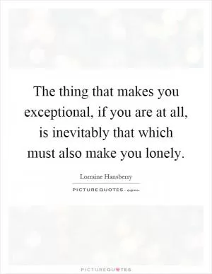 The thing that makes you exceptional, if you are at all, is inevitably that which must also make you lonely Picture Quote #1