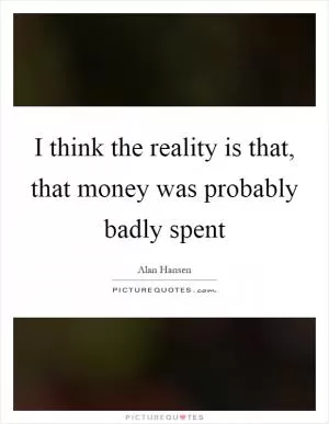 I think the reality is that, that money was probably badly spent Picture Quote #1