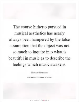 The course hitherto pursued in musical aesthetics has nearly always been hampered by the false assumption that the object was not so much to inquire into what is beautiful in music as to describe the feelings which music awakens Picture Quote #1