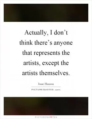 Actually, I don’t think there’s anyone that represents the artists, except the artists themselves Picture Quote #1