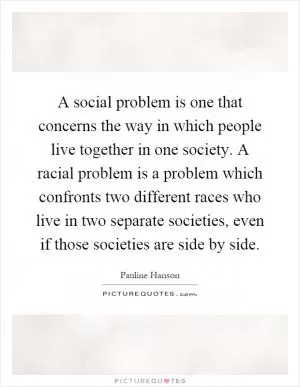 A social problem is one that concerns the way in which people live together in one society. A racial problem is a problem which confronts two different races who live in two separate societies, even if those societies are side by side Picture Quote #1