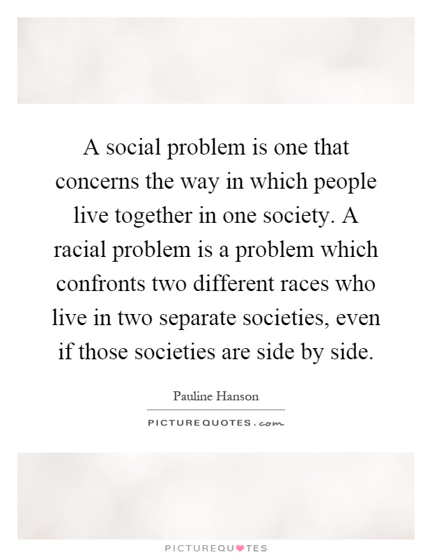 A social problem is one that concerns the way in which people live together in one society. A racial problem is a problem which confronts two different races who live in two separate societies, even if those societies are side by side Picture Quote #1