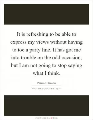 It is refreshing to be able to express my views without having to toe a party line. It has got me into trouble on the odd occasion, but I am not going to stop saying what I think Picture Quote #1