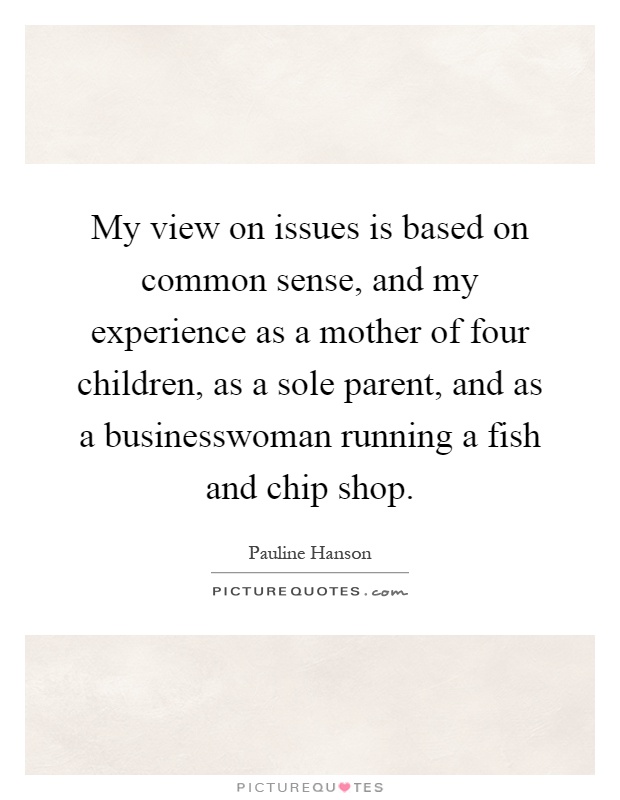 My view on issues is based on common sense, and my experience as a mother of four children, as a sole parent, and as a businesswoman running a fish and chip shop Picture Quote #1