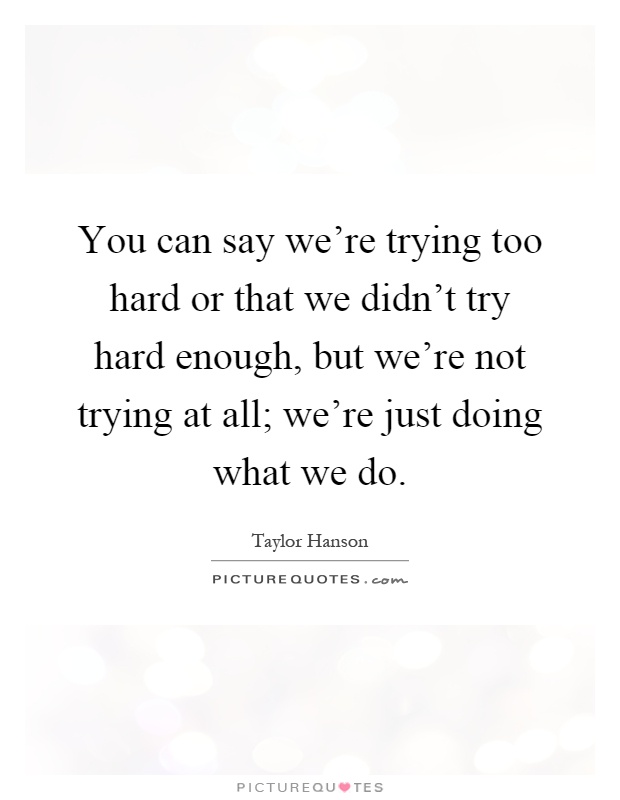 You can say we're trying too hard or that we didn't try hard enough, but we're not trying at all; we're just doing what we do Picture Quote #1