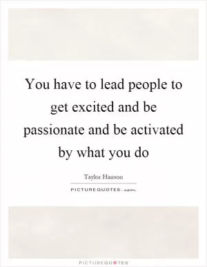 You have to lead people to get excited and be passionate and be activated by what you do Picture Quote #1