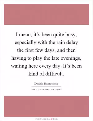 I mean, it’s been quite busy, especially with the rain delay the first few days, and then having to play the late evenings, waiting here every day. It’s been kind of difficult Picture Quote #1