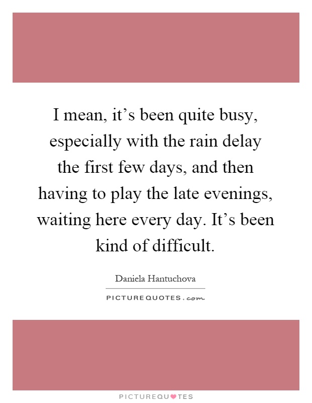 I mean, it's been quite busy, especially with the rain delay the first few days, and then having to play the late evenings, waiting here every day. It's been kind of difficult Picture Quote #1