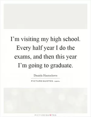 I’m visiting my high school. Every half year I do the exams, and then this year I’m going to graduate Picture Quote #1