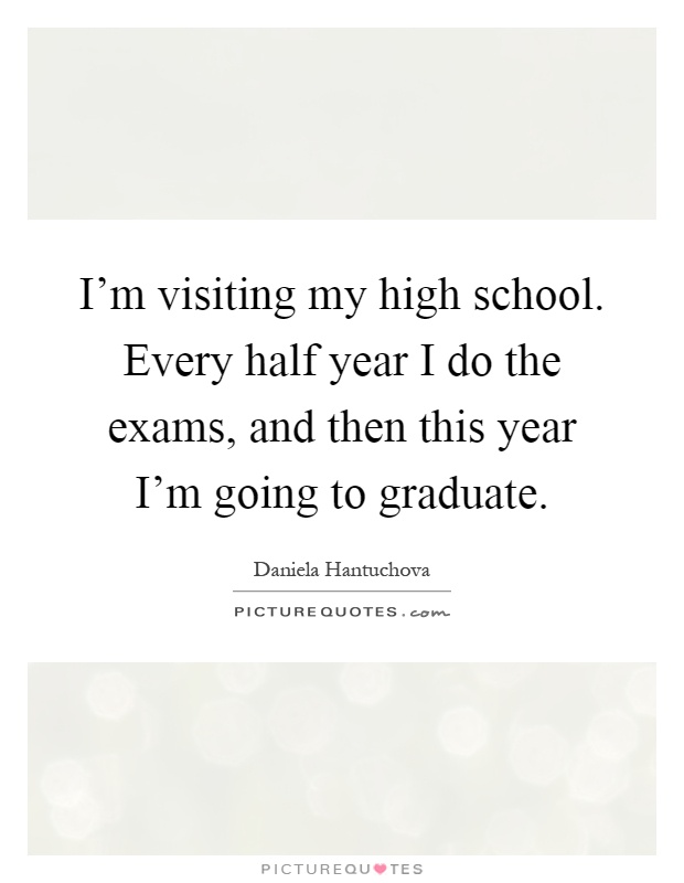 I'm visiting my high school. Every half year I do the exams, and then this year I'm going to graduate Picture Quote #1