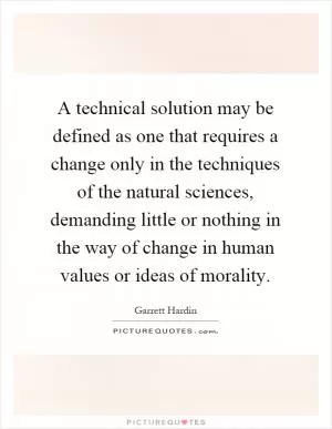 A technical solution may be defined as one that requires a change only in the techniques of the natural sciences, demanding little or nothing in the way of change in human values or ideas of morality Picture Quote #1
