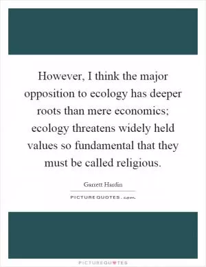 However, I think the major opposition to ecology has deeper roots than mere economics; ecology threatens widely held values so fundamental that they must be called religious Picture Quote #1