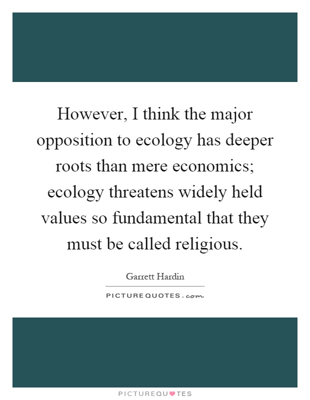However, I think the major opposition to ecology has deeper roots than mere economics; ecology threatens widely held values so fundamental that they must be called religious Picture Quote #1