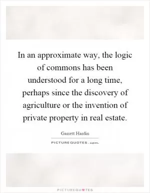 In an approximate way, the logic of commons has been understood for a long time, perhaps since the discovery of agriculture or the invention of private property in real estate Picture Quote #1