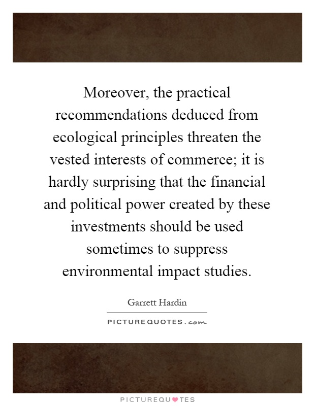 Moreover, the practical recommendations deduced from ecological principles threaten the vested interests of commerce; it is hardly surprising that the financial and political power created by these investments should be used sometimes to suppress environmental impact studies Picture Quote #1