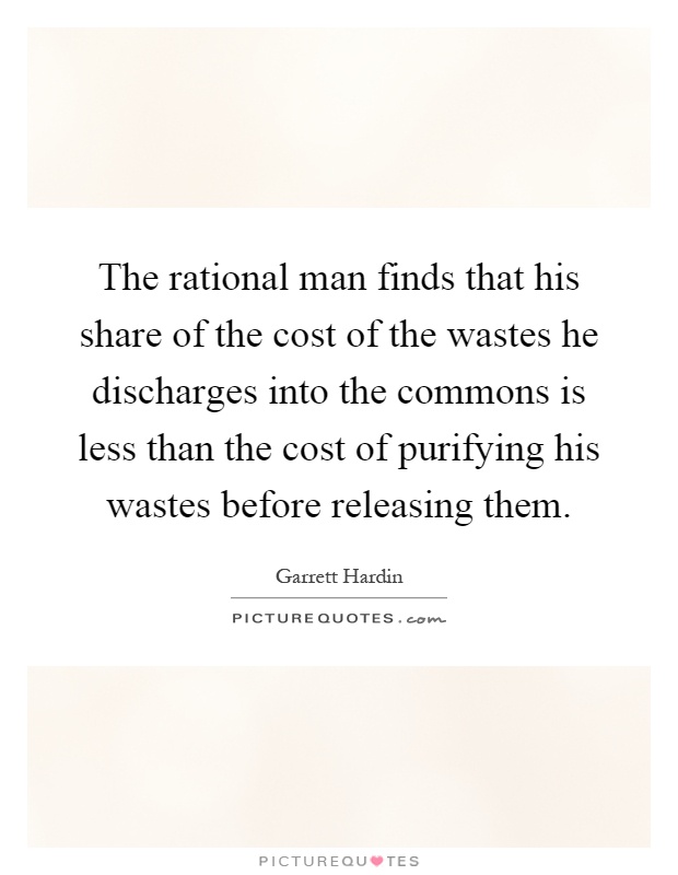 The rational man finds that his share of the cost of the wastes he discharges into the commons is less than the cost of purifying his wastes before releasing them Picture Quote #1