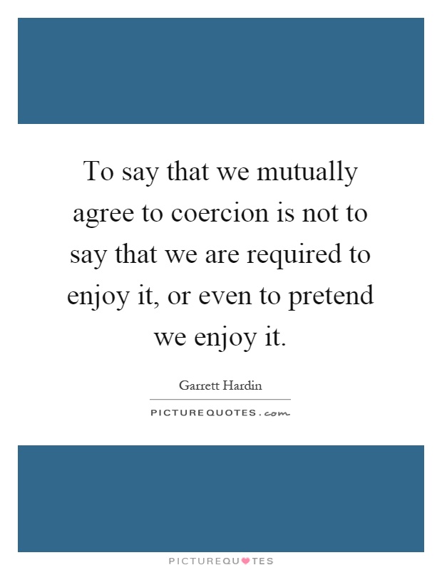 To say that we mutually agree to coercion is not to say that we are required to enjoy it, or even to pretend we enjoy it Picture Quote #1