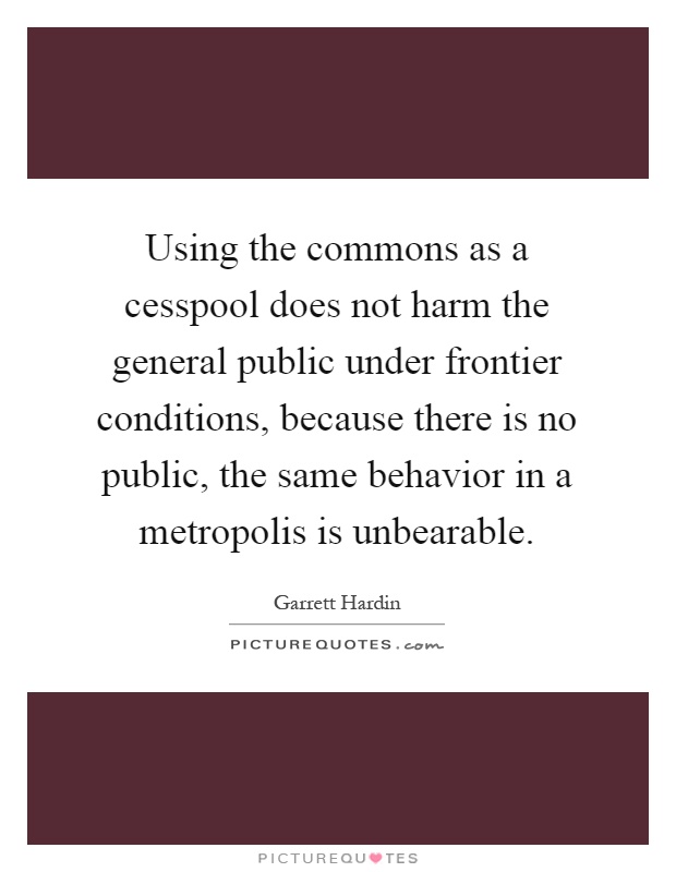 Using the commons as a cesspool does not harm the general public under frontier conditions, because there is no public, the same behavior in a metropolis is unbearable Picture Quote #1