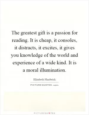 The greatest gift is a passion for reading. It is cheap, it consoles, it distracts, it excites, it gives you knowledge of the world and experience of a wide kind. It is a moral illumination Picture Quote #1