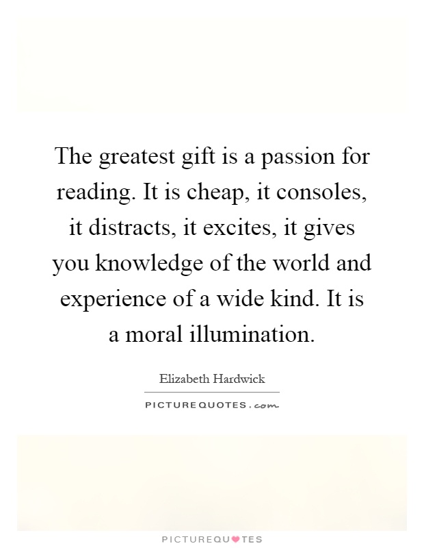 The greatest gift is a passion for reading. It is cheap, it consoles, it distracts, it excites, it gives you knowledge of the world and experience of a wide kind. It is a moral illumination Picture Quote #1
