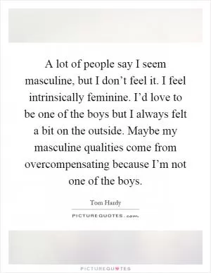 A lot of people say I seem masculine, but I don’t feel it. I feel intrinsically feminine. I’d love to be one of the boys but I always felt a bit on the outside. Maybe my masculine qualities come from overcompensating because I’m not one of the boys Picture Quote #1