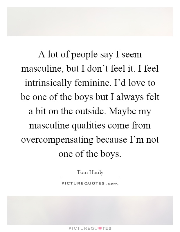 A lot of people say I seem masculine, but I don't feel it. I feel intrinsically feminine. I'd love to be one of the boys but I always felt a bit on the outside. Maybe my masculine qualities come from overcompensating because I'm not one of the boys Picture Quote #1