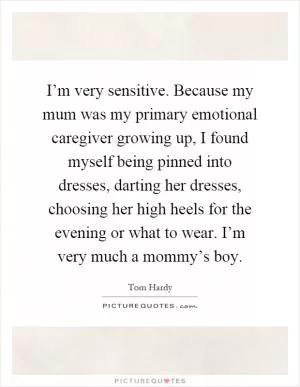 I’m very sensitive. Because my mum was my primary emotional caregiver growing up, I found myself being pinned into dresses, darting her dresses, choosing her high heels for the evening or what to wear. I’m very much a mommy’s boy Picture Quote #1
