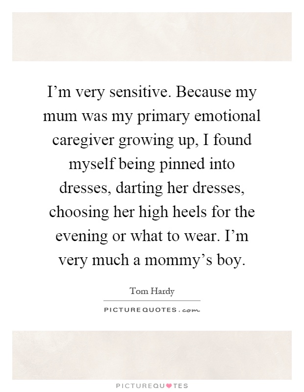 I'm very sensitive. Because my mum was my primary emotional caregiver growing up, I found myself being pinned into dresses, darting her dresses, choosing her high heels for the evening or what to wear. I'm very much a mommy's boy Picture Quote #1