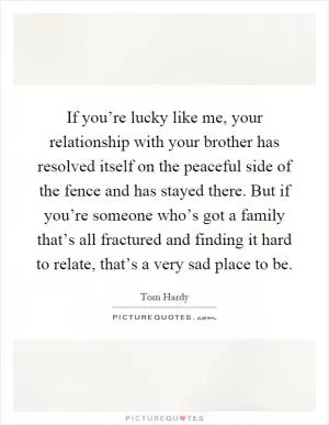 If you’re lucky like me, your relationship with your brother has resolved itself on the peaceful side of the fence and has stayed there. But if you’re someone who’s got a family that’s all fractured and finding it hard to relate, that’s a very sad place to be Picture Quote #1