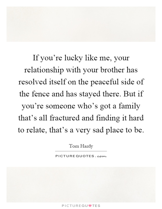 If you're lucky like me, your relationship with your brother has resolved itself on the peaceful side of the fence and has stayed there. But if you're someone who's got a family that's all fractured and finding it hard to relate, that's a very sad place to be Picture Quote #1