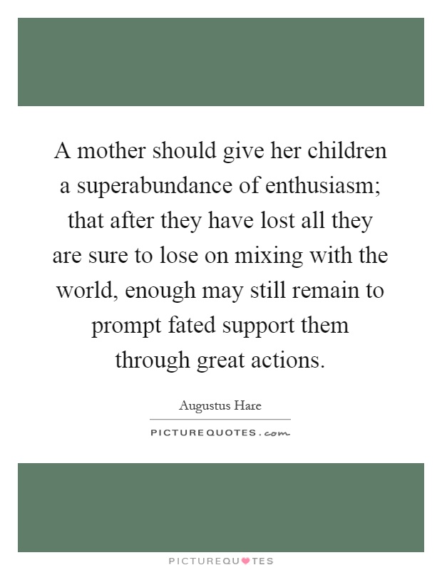 A mother should give her children a superabundance of enthusiasm; that after they have lost all they are sure to lose on mixing with the world, enough may still remain to prompt fated support them through great actions Picture Quote #1
