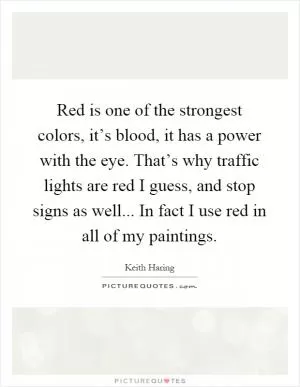 Red is one of the strongest colors, it’s blood, it has a power with the eye. That’s why traffic lights are red I guess, and stop signs as well... In fact I use red in all of my paintings Picture Quote #1