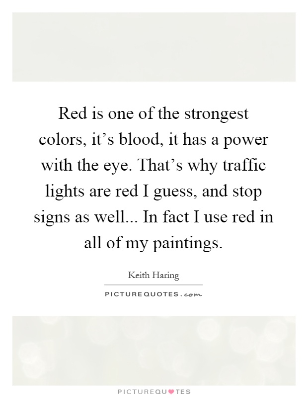 Red is one of the strongest colors, it's blood, it has a power with the eye. That's why traffic lights are red I guess, and stop signs as well... In fact I use red in all of my paintings Picture Quote #1