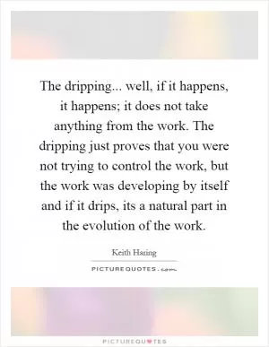 The dripping... well, if it happens, it happens; it does not take anything from the work. The dripping just proves that you were not trying to control the work, but the work was developing by itself and if it drips, its a natural part in the evolution of the work Picture Quote #1