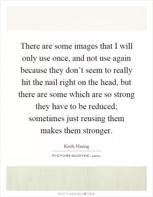 There are some images that I will only use once, and not use again because they don’t seem to really hit the nail right on the head, but there are some which are so strong they have to be reduced; sometimes just reusing them makes them stronger Picture Quote #1
