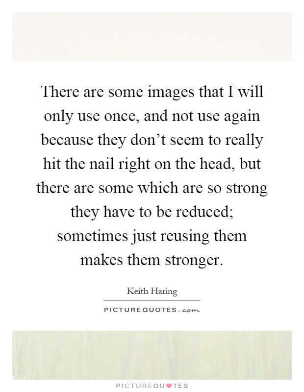 There are some images that I will only use once, and not use again because they don't seem to really hit the nail right on the head, but there are some which are so strong they have to be reduced; sometimes just reusing them makes them stronger Picture Quote #1